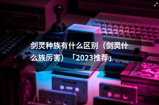 剑灵种族有什么区别(剑灵什么族厉害)「2023推荐」-第1张-游戏信息-龙启网