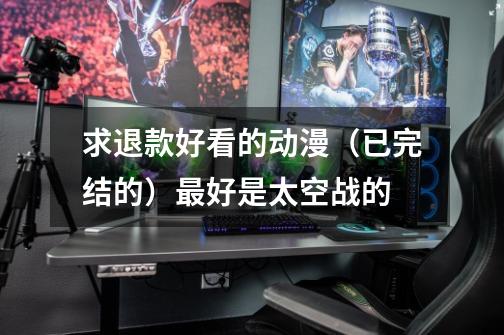 求退款好看的动漫（已完结的）最好是太空战的-第1张-游戏信息-龙启网