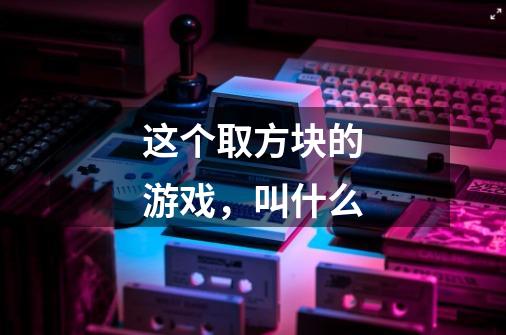 这个取方块的游戏,叫什么-第1张-游戏信息-龙启网