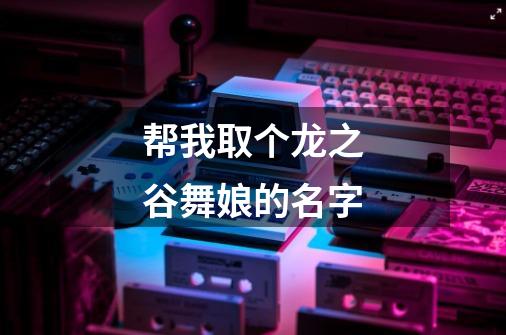 帮我取个龙之谷舞娘的名字-第1张-游戏信息-龙启网