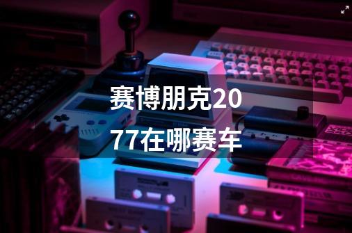 赛博朋克2077在哪赛车-第1张-游戏信息-龙启网