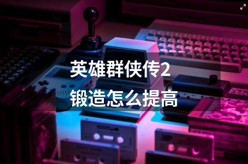英雄群侠传2锻造怎么提高-第1张-游戏信息-龙启网