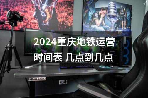 2024重庆地铁运营时间表 几点到几点-第1张-游戏信息-龙启网