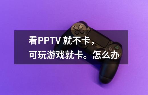 看PPTV 就不卡,可玩游戏就卡。怎么办-第1张-游戏信息-龙启网