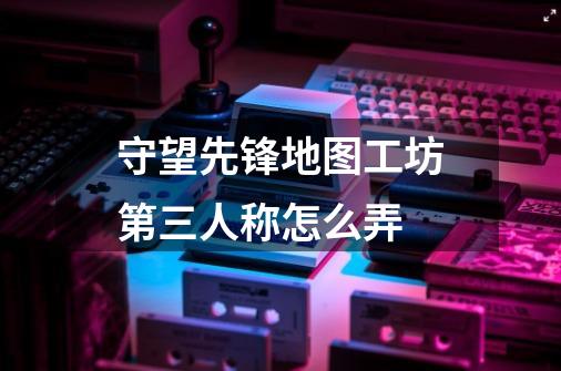 守望先锋地图工坊第三人称怎么弄-第1张-游戏信息-龙启网