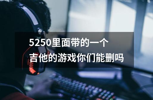 5250里面带的一个吉他的游戏你们能删吗-第1张-游戏信息-龙启网
