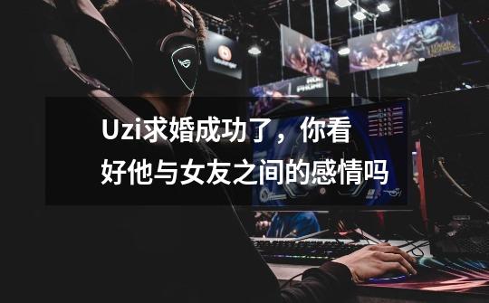 Uzi求婚成功了,你看好他与女友之间的感情吗-第1张-游戏信息-龙启网