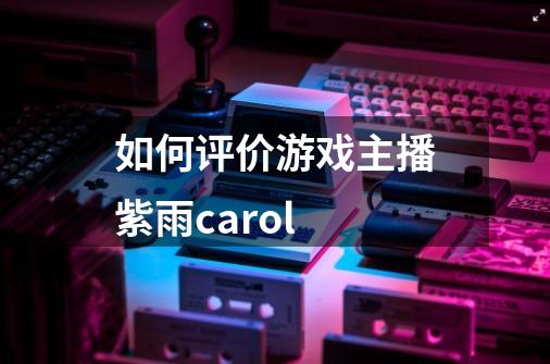 如何评价游戏主播紫雨carol-第1张-游戏信息-龙启网