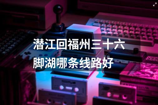 潜江回福州三十六脚湖哪条线路好-第1张-游戏信息-龙启网