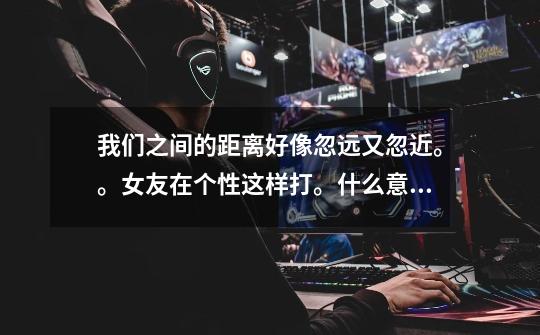 我们之间的距离好像忽远又忽近。。女友在个性这样打。什么意思。-第1张-游戏信息-龙启网