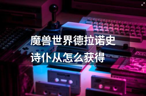 魔兽世界德拉诺史诗仆从怎么获得-第1张-游戏信息-龙启网