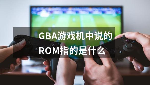 GBA游戏机中说的ROM指的是什么-第1张-游戏信息-龙启网