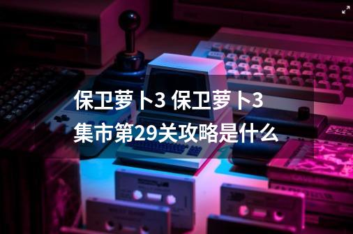 保卫萝卜3 保卫萝卜3集市第29关攻略是什么-第1张-游戏信息-龙启网
