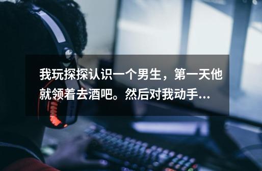 我玩探探认识一个男生,第一天他就领着去酒吧。然后对我动手动脚的,我喜欢他,请问他是真心对我的吗-第1张-游戏信息-龙启网