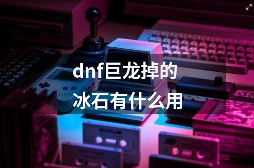 dnf巨龙掉的冰石有什么用-第1张-游戏信息-龙启网