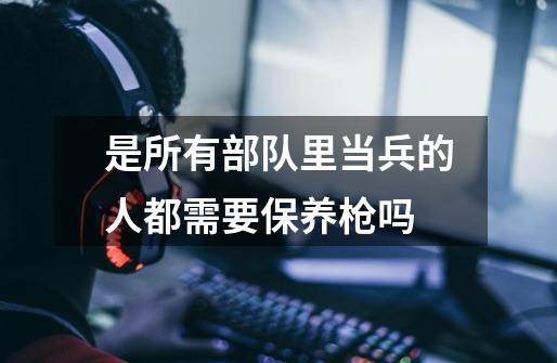 是所有部队里当兵的人都需要保养枪吗-第1张-游戏信息-龙启网