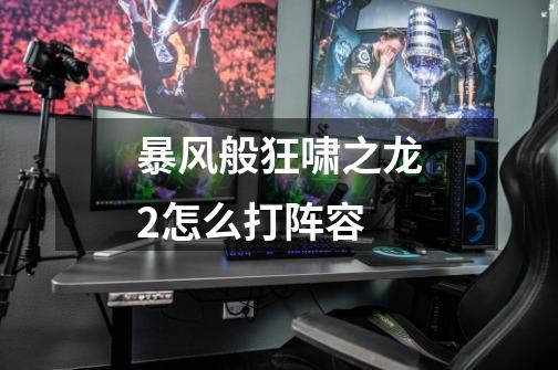 暴风般狂啸之龙2怎么打阵容-第1张-游戏信息-龙启网