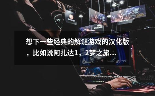 想下一些经典的解谜游戏的汉化版,比如说阿扎达1,2.梦之旅1之类的。如果有中文版的麻烦帮个忙。谢谢。-第1张-游戏信息-龙启网