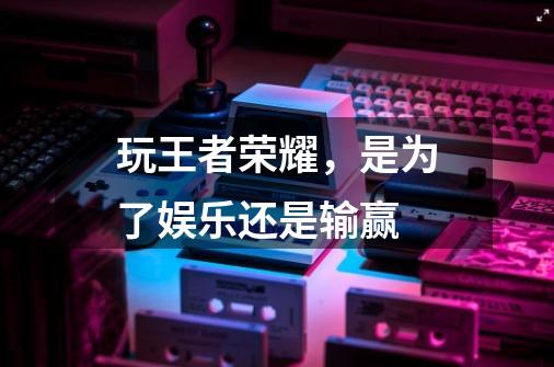 玩王者荣耀,是为了娱乐还是输赢-第1张-游戏信息-龙启网