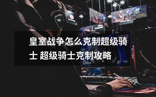 皇室战争怎么克制超级骑士 超级骑士克制攻略-第1张-游戏信息-龙启网