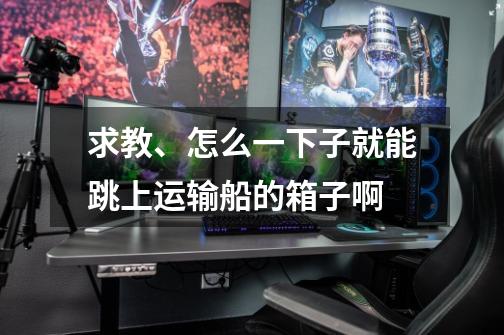 求教、怎么一下子就能跳上运输船的箱子啊-第1张-游戏信息-龙启网