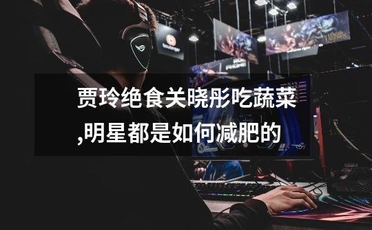 贾玲绝食关晓彤吃蔬菜,明星都是如何减肥的-第1张-游戏信息-龙启网