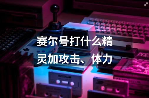 赛尔号打什么精灵加攻击、体力-第1张-游戏信息-龙启网