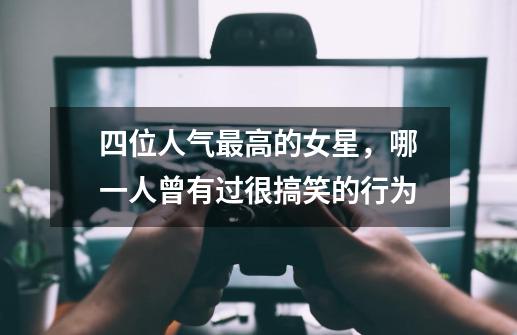 四位人气最高的女星,哪一人曾有过很搞笑的行为-第1张-游戏信息-龙启网