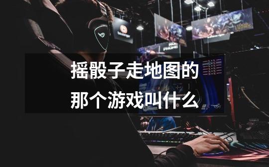摇骰子走地图的那个游戏叫什么-第1张-游戏信息-龙启网