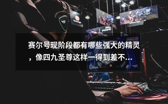 赛尔号现阶段都有哪些强大的精灵，像四九圣尊这样一得到差不多就可以打遍天下的-第1张-游戏信息-龙启网
