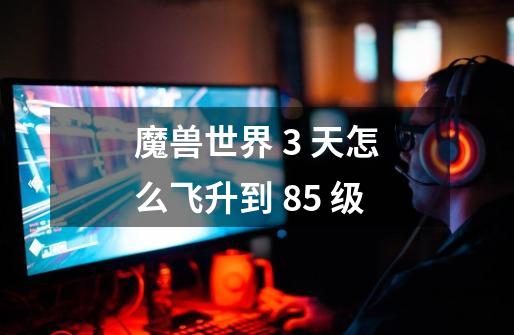 魔兽世界 3 天怎么飞升到 85 级-第1张-游戏信息-龙启网