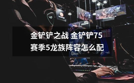 金铲铲之战 金铲铲7.5赛季5龙族阵容怎么配-第1张-游戏信息-龙启网