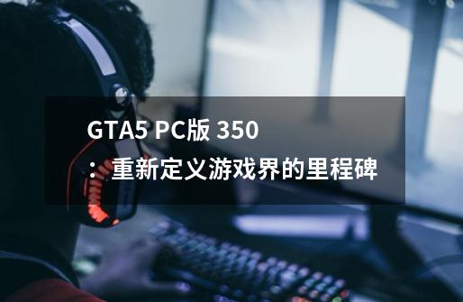 GTA5 PC版 350:重新定义游戏界的里程碑-第1张-游戏信息-龙启网