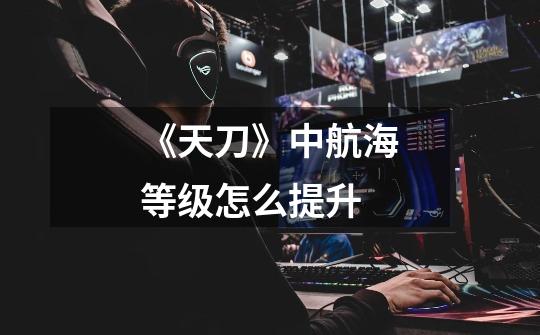 《天刀》中航海等级怎么提升-第1张-游戏信息-龙启网