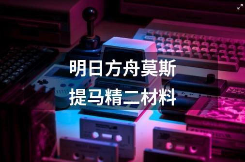 明日方舟莫斯提马精二材料-第1张-游戏信息-龙启网