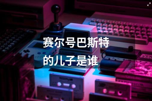 赛尔号巴斯特的儿子是谁-第1张-游戏信息-龙启网