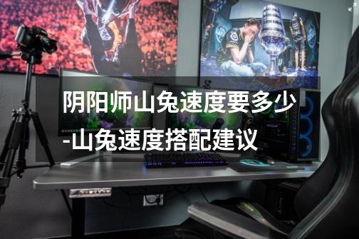 阴阳师山兔速度要多少-山兔速度搭配建议-第1张-游戏信息-龙启网