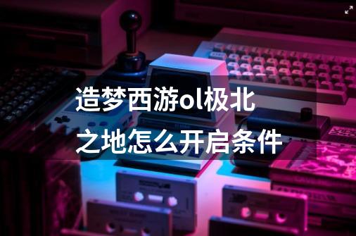 造梦西游ol极北之地怎么开启条件-第1张-游戏信息-龙启网