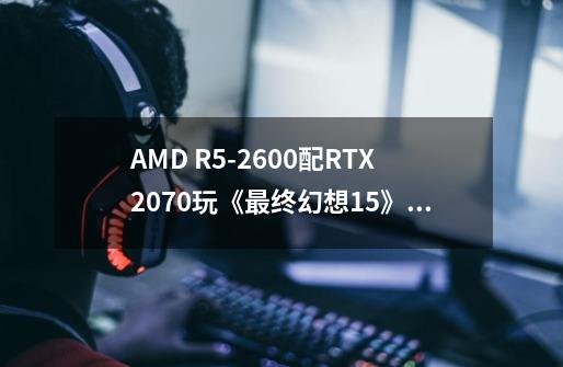 AMD R5-2600配RTX2070玩《最终幻想15》需要多少预算-第1张-游戏信息-龙启网