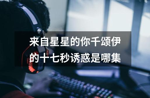 来自星星的你千颂伊的十七秒诱惑是哪集-第1张-游戏信息-龙启网