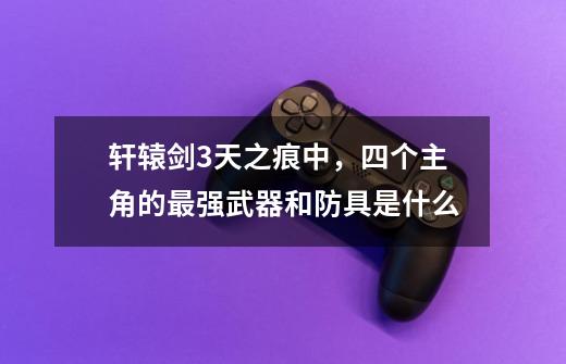 轩辕剑3天之痕中,四个主角的最强武器和防具是什么-第1张-游戏信息-龙启网