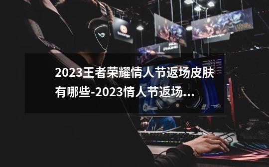 2023王者荣耀情人节返场皮肤有哪些-2023情人节返场皮肤介绍-第1张-游戏信息-龙启网