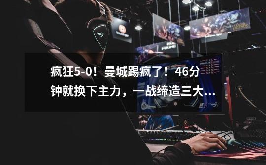 疯狂5-0!曼城踢疯了!46分钟就换下主力,一战缔造三大超神纪录-第1张-游戏信息-龙启网