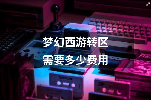 梦幻西游转区需要多少费用-第1张-游戏信息-龙启网