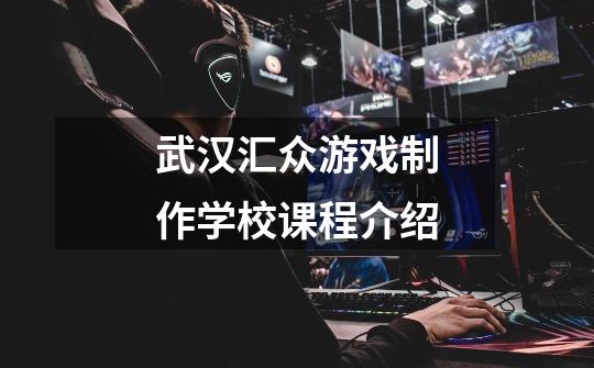 武汉汇众游戏制作学校课程介绍-第1张-游戏信息-龙启网