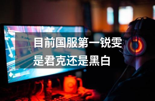目前国服第一锐雯是君克还是黑白-第1张-游戏信息-龙启网