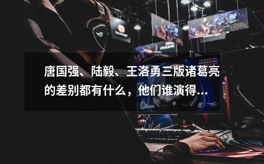 唐国强、陆毅、王洛勇三版诸葛亮的差别都有什么,他们谁演得好-第1张-游戏信息-龙启网