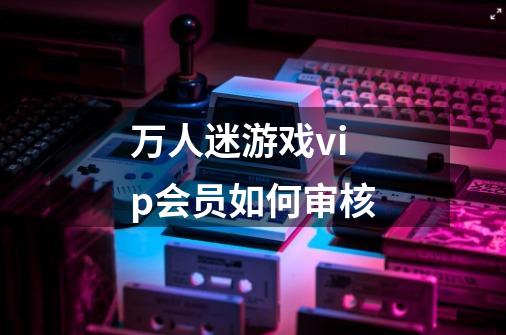 万人迷游戏vip会员如何审核-第1张-游戏信息-龙启网