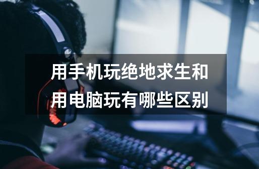 用手机玩绝地求生和用电脑玩有哪些区别-第1张-游戏信息-龙启网