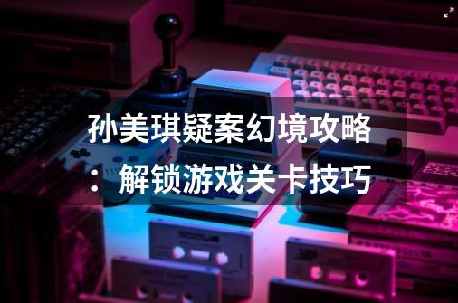 孙美琪疑案幻境攻略:解锁游戏关卡技巧-第1张-游戏信息-龙启网